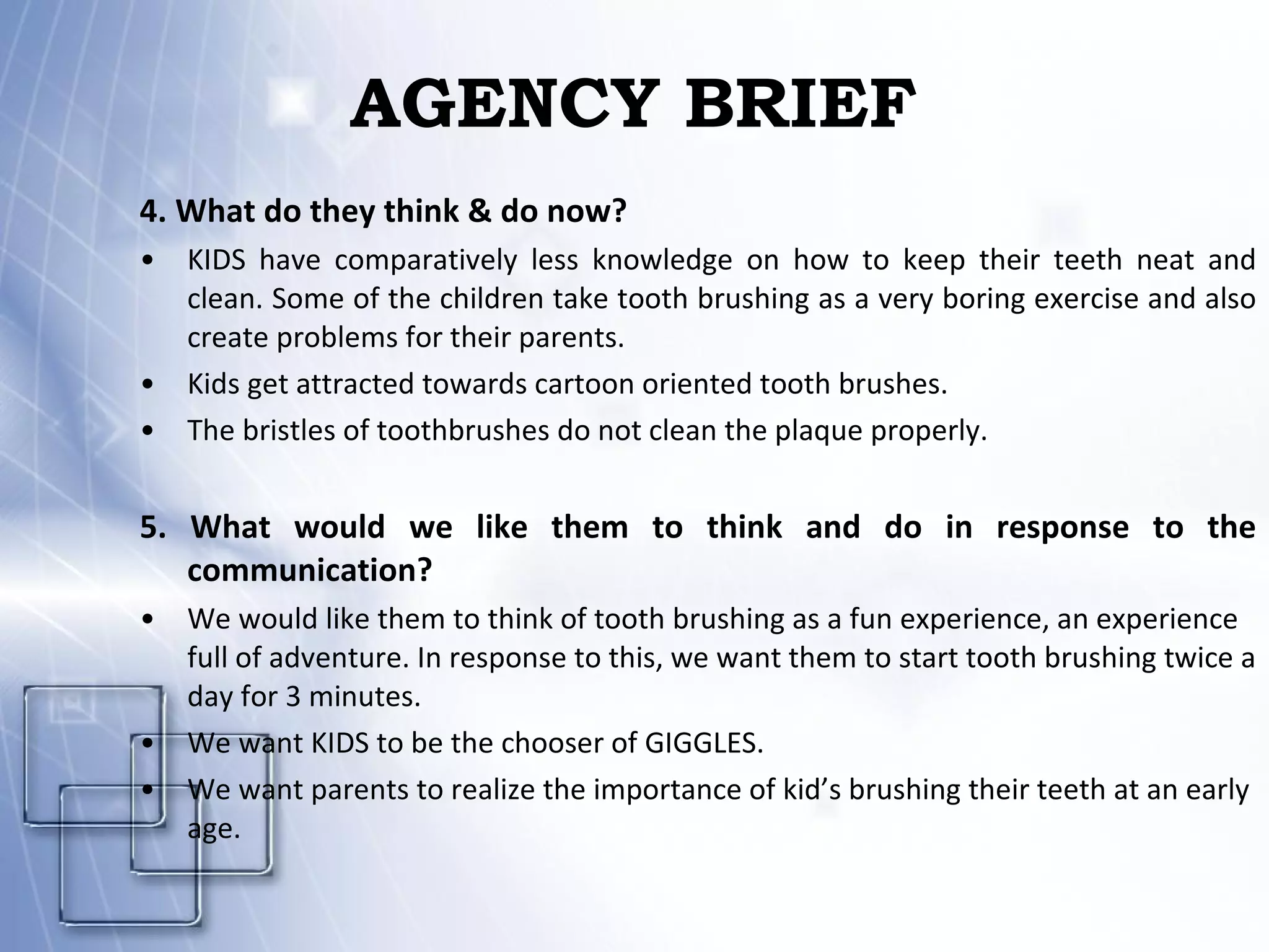 AGENCY BRIEF 4. What do they think & do now? KIDS have comparatively less knowledge on how to keep their teeth neat and clean. Some of the children take tooth brushing as a very boring exercise and also create problems for their parents.  Kids get attracted towards cartoon oriented tooth brushes. The bristles of toothbrushes do not clean the plaque properly. 5. What would we like them to think and do in response to the communication? We would like them to think of tooth brushing as a fun experience, an experience full of adventure. In response to this, we want them to start tooth brushing twice a day for 3 minutes. We want KIDS to be the chooser of GIGGLES. We want parents to realize the importance of kid’s brushing their teeth at an early age. 