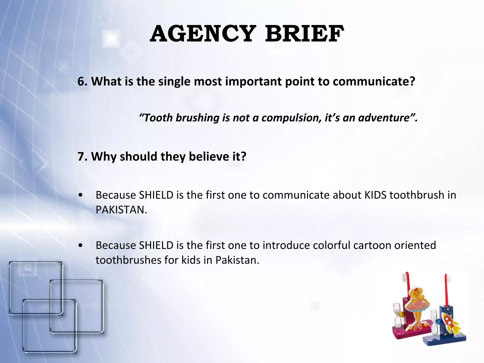 AGENCY BRIEF 6. What is the single most important point to communicate? “ Tooth brushing is not a compulsion, it’s an adventure”. 7. Why should they believe it?  Because SHIELD is the first one to communicate about KIDS toothbrush in PAKISTAN. Because SHIELD is the first one to introduce colorful cartoon oriented toothbrushes for kids in Pakistan. 