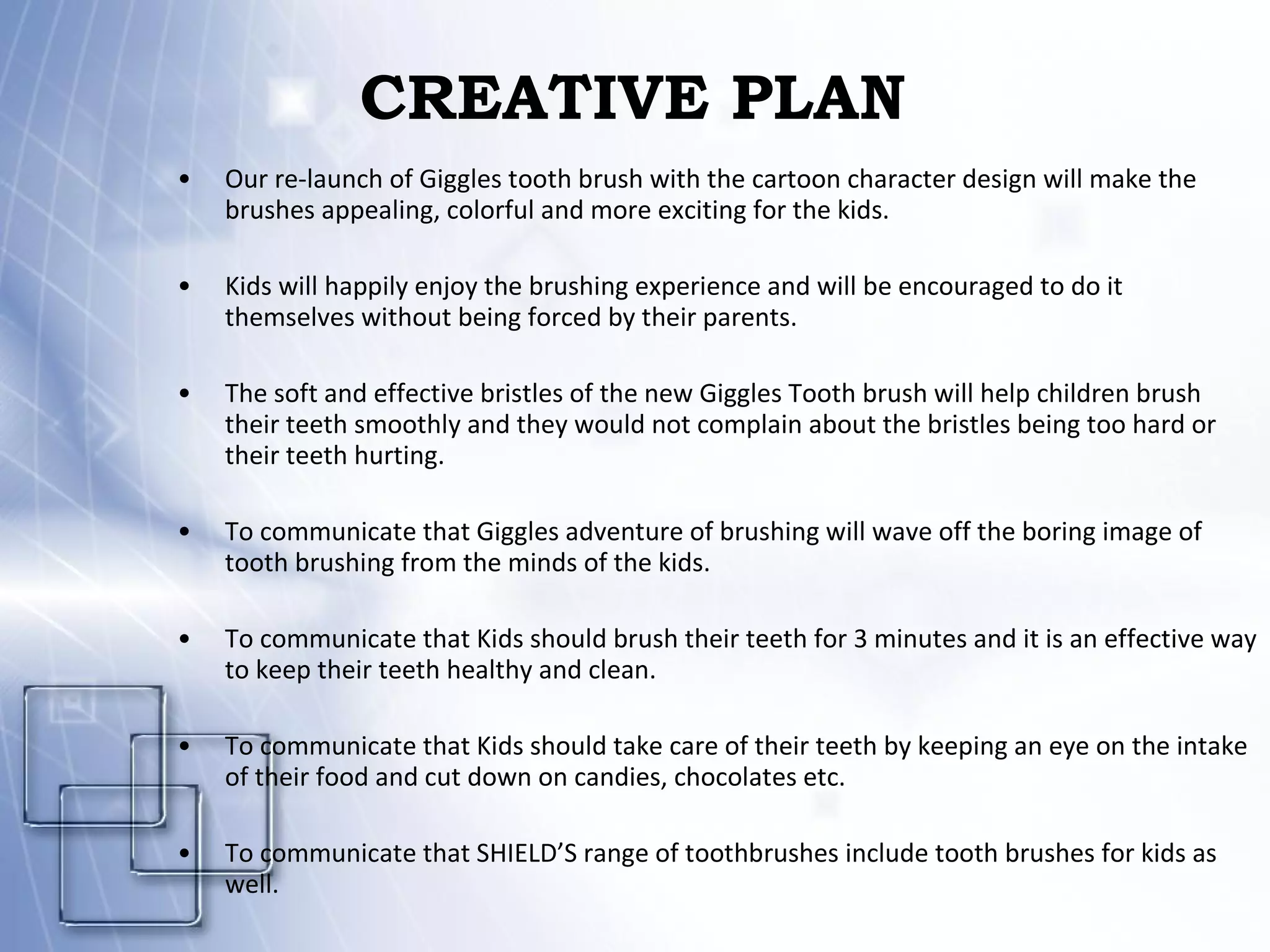 CREATIVE PLAN  Our re-launch of Giggles tooth brush with the cartoon character design will make the brushes appealing, colorful and more exciting for the kids. Kids will happily enjoy the brushing experience and will be encouraged to do it themselves without being forced by their parents. The soft and effective bristles of the new Giggles Tooth brush will help children brush their teeth smoothly and they would not complain about the bristles being too hard or their teeth hurting. To communicate that Giggles adventure of brushing will wave off the boring image of tooth brushing from the minds of the kids. To communicate that Kids should brush their teeth for 3 minutes and it is an effective way to keep their teeth healthy and clean. To communicate that Kids should take care of their teeth by keeping an eye on the intake of their food and cut down on candies, chocolates etc. To communicate that SHIELD’S range of toothbrushes include tooth brushes for kids as well. 