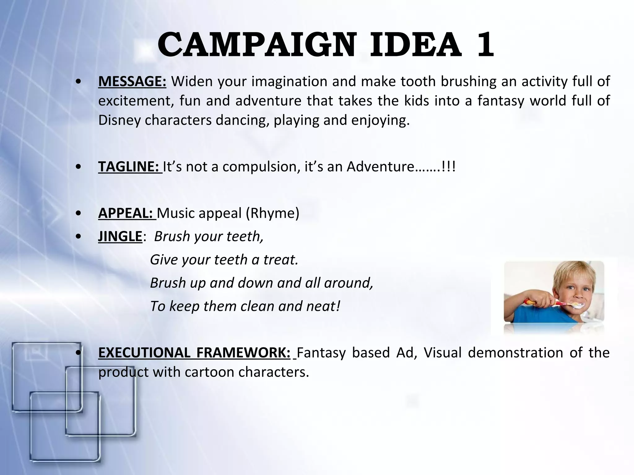 CAMPAIGN IDEA 1 MESSAGE:  Widen your imagination and make tooth brushing an activity full of excitement, fun and adventure that takes the kids into a fantasy world full of Disney characters dancing, playing and enjoying.   TAGLINE:  It’s not a compulsion, it’s an Adventure…….!!!   APPEAL:  Music appeal (Rhyme) JINGLE :  Brush your teeth, Give your teeth a treat. Brush up and down and all around, To keep them clean and neat! EXECUTIONAL FRAMEWORK:   Fantasy based Ad, Visual demonstration of the product with cartoon characters.  
