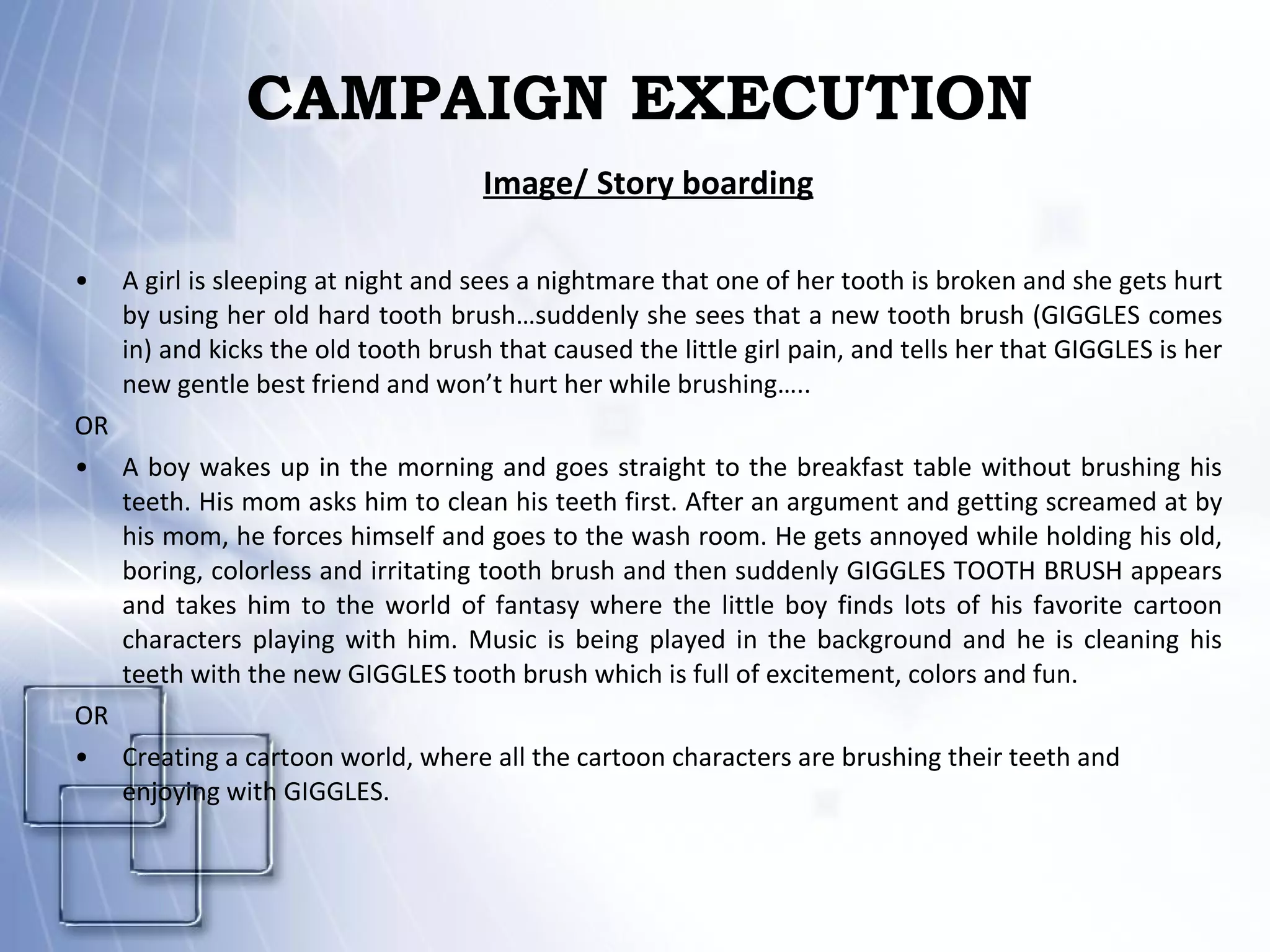 CAMPAIGN EXECUTION Image/ Story boarding A girl is sleeping at night and sees a nightmare that one of her tooth is broken and she gets hurt by using her old hard tooth brush…suddenly she sees that a new tooth brush (GIGGLES comes in) and kicks the old tooth brush that caused the little girl pain, and tells her that GIGGLES is her new gentle best friend and won’t hurt her while brushing….. OR A boy wakes up in the morning and goes straight to the breakfast table without brushing his teeth. His mom asks him to clean his teeth first. After an argument and getting screamed at by his mom, he forces himself and goes to the wash room. He gets annoyed while holding his old, boring, colorless and irritating tooth brush and then suddenly GIGGLES TOOTH BRUSH appears and takes him to the world of fantasy where the little boy finds lots of his favorite cartoon characters playing with him. Music is being played in the background and he is cleaning his teeth with the new GIGGLES tooth brush which is full of excitement, colors and fun. OR Creating a cartoon world, where all the cartoon characters are brushing their teeth and enjoying with GIGGLES. 