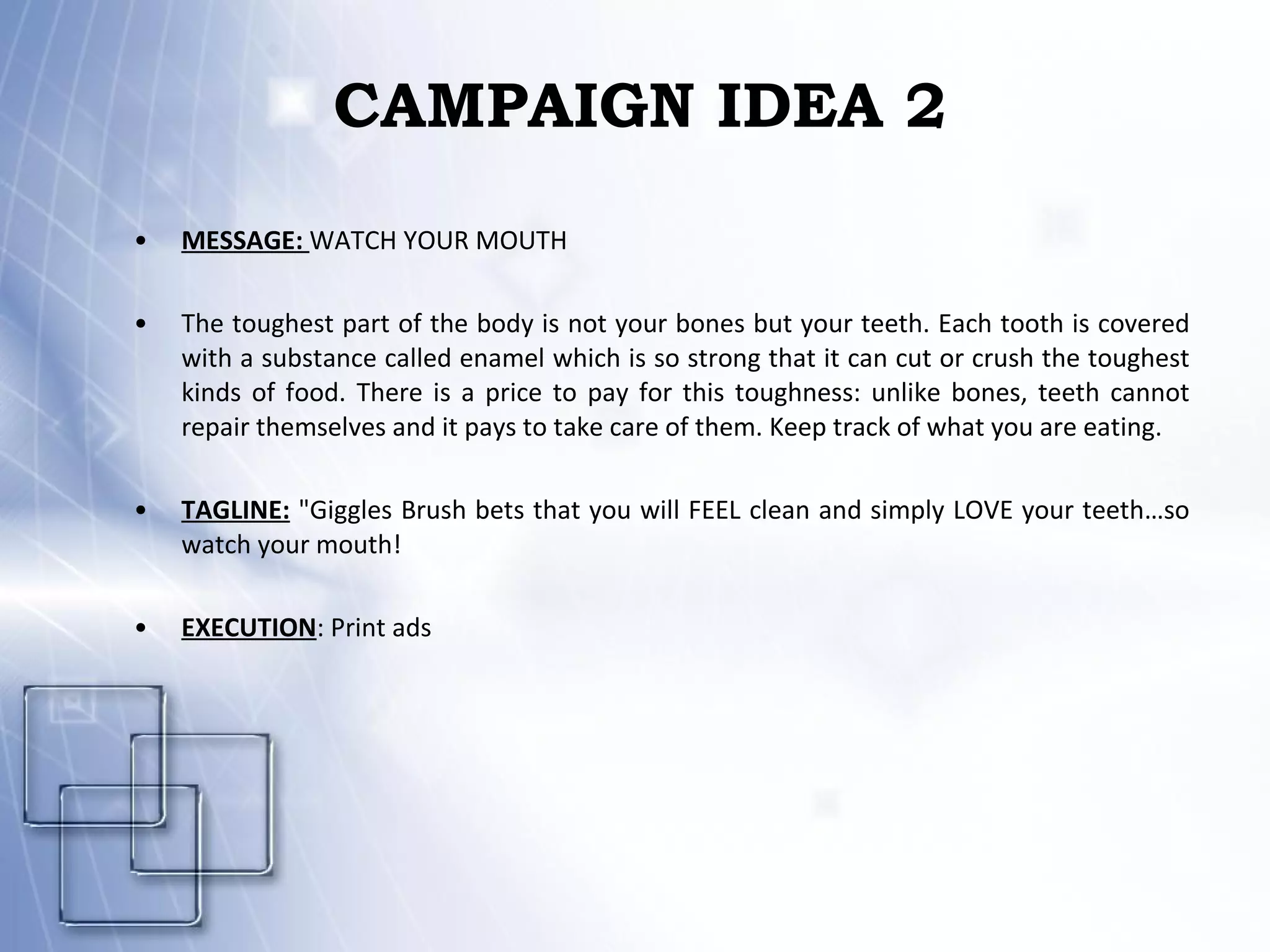 CAMPAIGN IDEA 2 MESSAGE:  WATCH YOUR MOUTH The toughest part of the body is not your bones but your teeth. Each tooth is covered with a substance called enamel which is so strong that it can cut or crush the toughest kinds of food. There is a price to pay for this toughness: unlike bones, teeth cannot repair themselves and it pays to take care of them. Keep track of what you are eating. TAGLINE:  "Giggles Brush bets that you will FEEL clean and simply LOVE your teeth…so watch your mouth!   EXECUTION : Print ads 