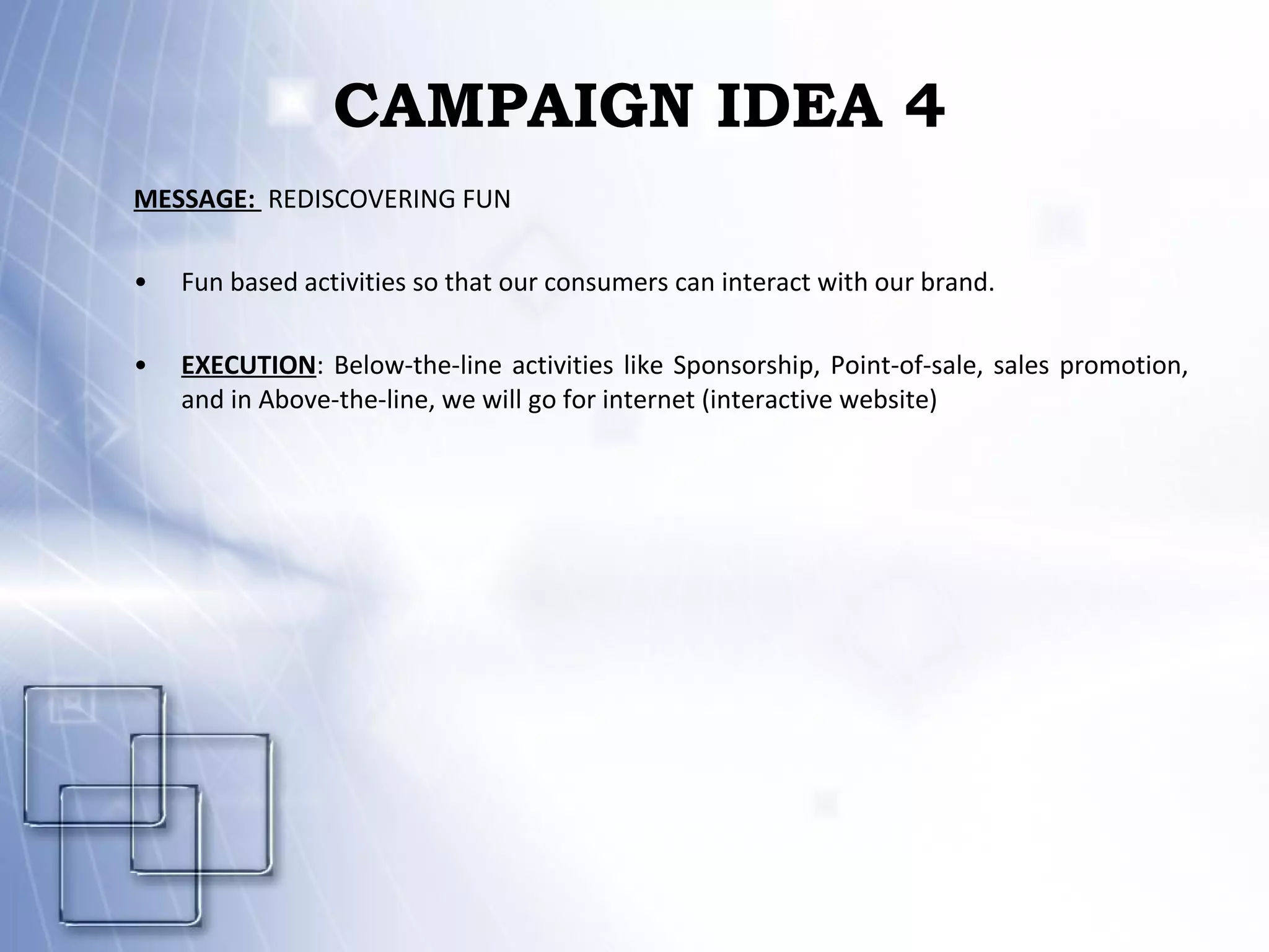 CAMPAIGN IDEA 4 MESSAGE:  REDISCOVERING FUN Fun based activities so that our consumers can interact with our brand. EXECUTION : Below-the-line activities like Sponsorship, Point-of-sale, sales promotion, and in Above-the-line, we will go for internet (interactive website) 