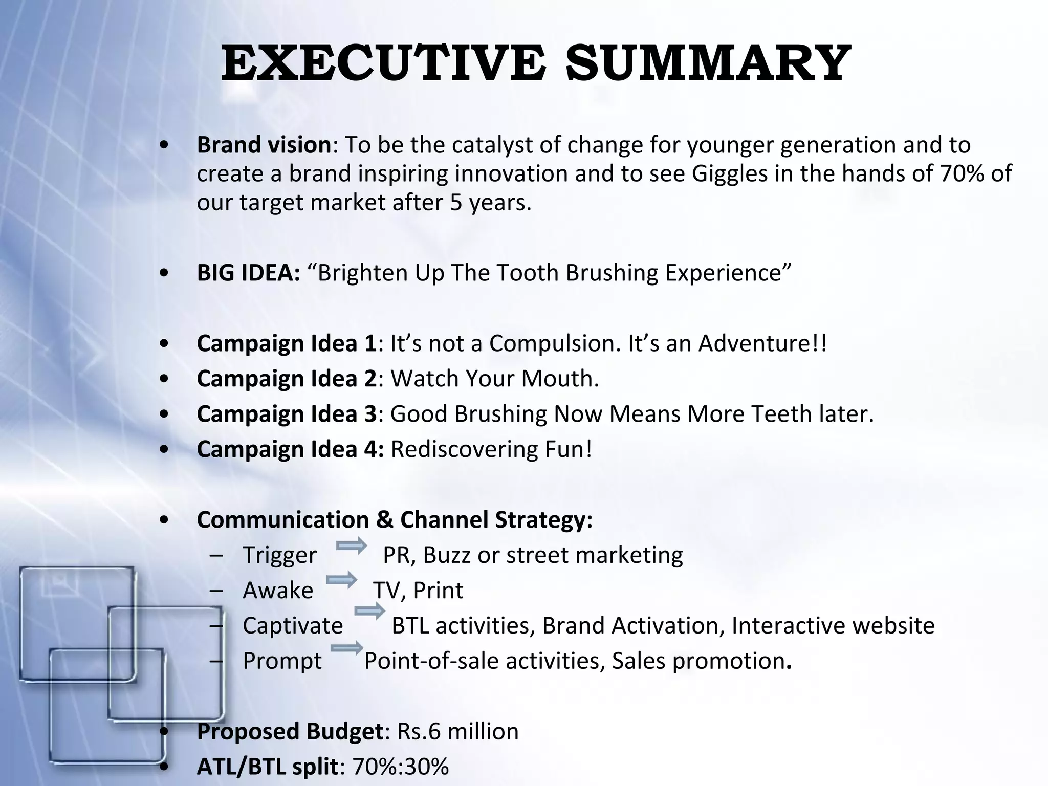 EXECUTIVE SUMMARY Brand vision : To be the catalyst of change for younger generation and to create a brand inspiring innovation and to see Giggles in the hands of 70% of our target market after 5 years. BIG IDEA:  “Brighten Up The Tooth Brushing Experience” Campaign Idea 1 : It’s not a Compulsion. It’s an Adventure!! Campaign Idea 2 : Watch Your Mouth. Campaign Idea 3 : Good Brushing Now Means More Teeth later.  Campaign Idea 4:  Rediscovering Fun! Communication & Channel Strategy: Trigger  PR, Buzz or street marketing Awake   TV, Print Captivate  BTL activities, Brand Activation, Interactive website Prompt  Point-of-sale activities, Sales promotion . Proposed Budget : Rs.6 million ATL/BTL split : 70%:30% 