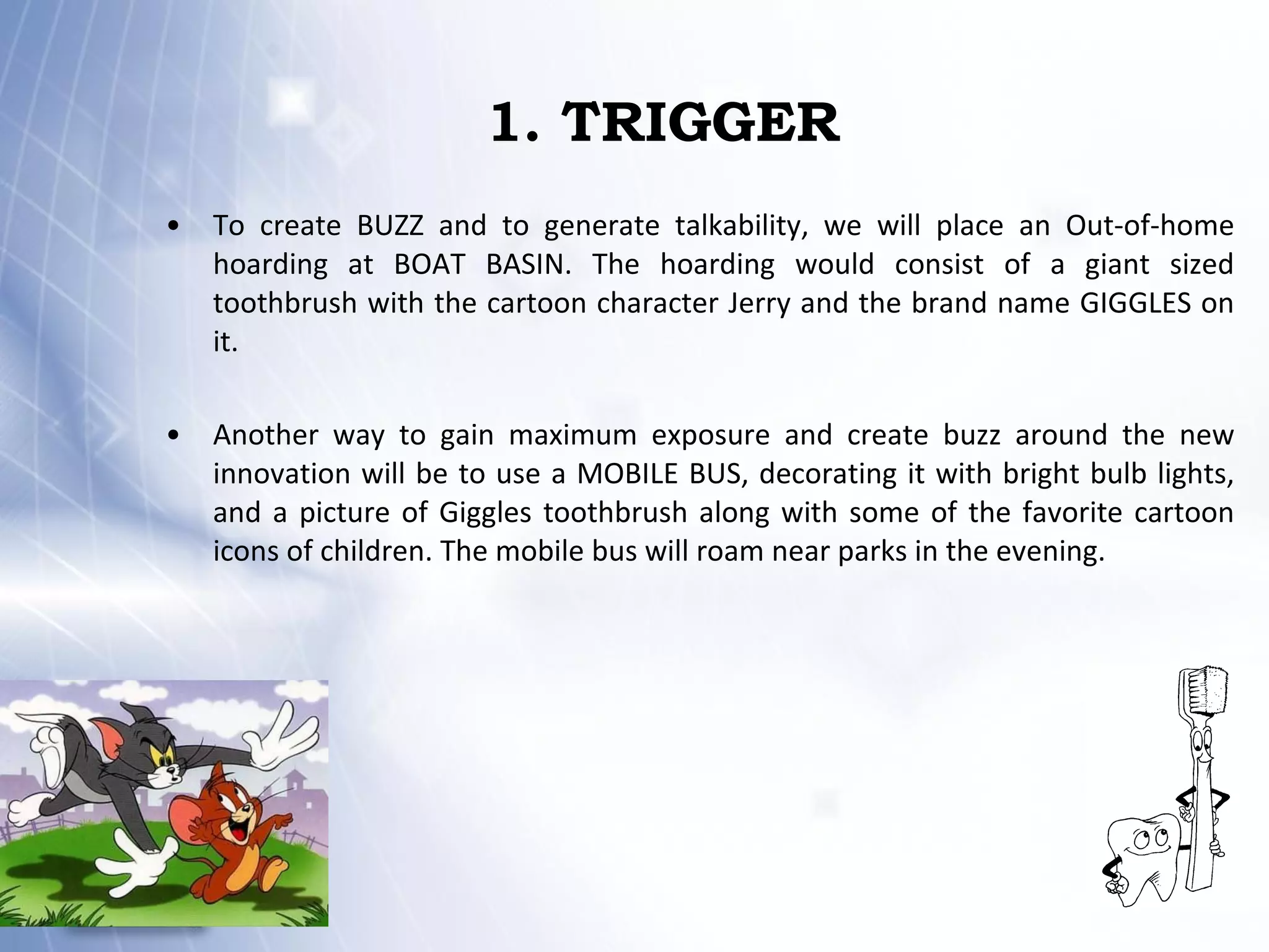 1. TRIGGER To create BUZZ and to generate talkability, we will place an Out-of-home hoarding at BOAT BASIN. The hoarding would consist of a giant sized toothbrush with the cartoon character Jerry and the brand name GIGGLES on it. Another way to gain maximum exposure and create buzz around the new innovation will be to use a MOBILE BUS, decorating it with bright bulb lights, and a picture of Giggles toothbrush along with some of the favorite cartoon icons of children. The mobile bus will roam near parks in the evening. 