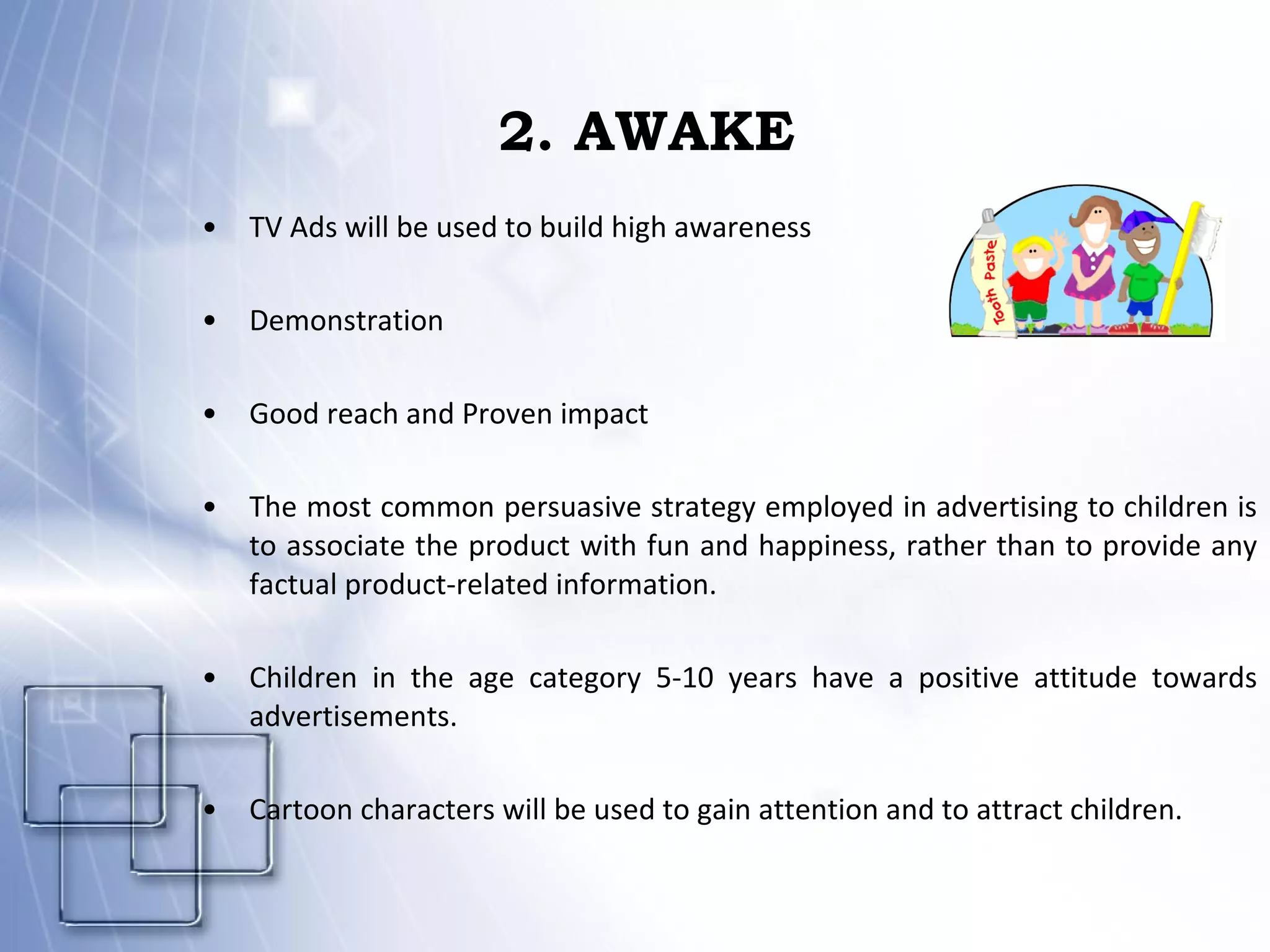 2. AWAKE TV Ads will be used to build high awareness Demonstration Good reach and Proven impact The most common persuasive strategy employed in advertising to children is to associate the product with fun and happiness, rather than to provide any factual product-related information. Children in the age category 5-10 years have a positive attitude towards advertisements. Cartoon characters will be used to gain attention and to attract children. 