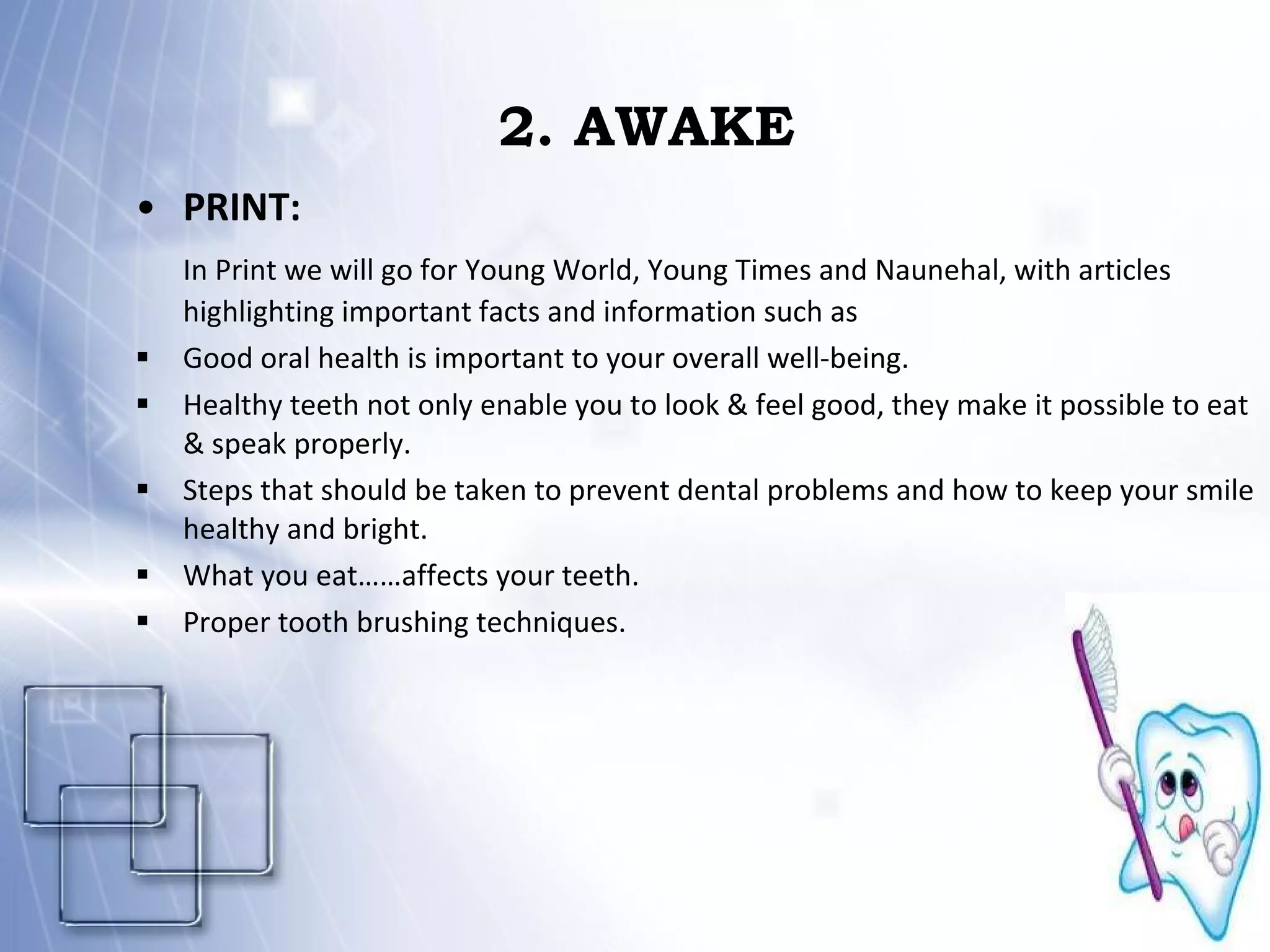2. AWAKE PRINT:  In Print we will go for Young World, Young Times and Naunehal, with articles highlighting important facts and information such as  Good oral health is important to your overall well-being.  Healthy teeth not only enable you to look & feel good, they make it possible to eat & speak properly. Steps that should be taken to prevent dental problems and how to keep your smile healthy and bright. What you eat……affects your teeth. Proper tooth brushing techniques. 