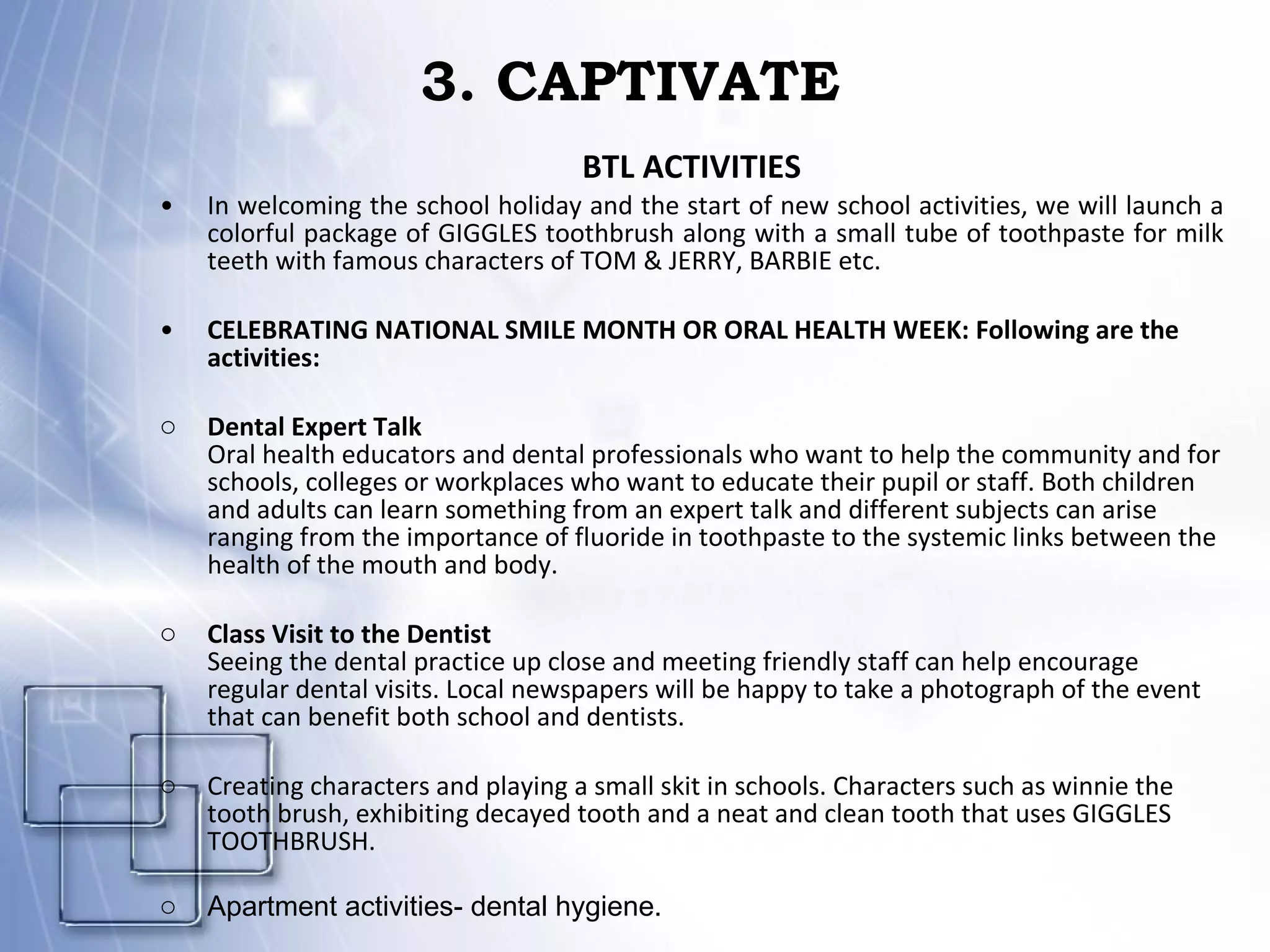 3. CAPTIVATE BTL ACTIVITIES In welcoming the school holiday and the start of new school activities, we will launch a colorful package of GIGGLES toothbrush along with a small tube of toothpaste for milk teeth with famous characters of TOM & JERRY, BARBIE etc. CELEBRATING NATIONAL SMILE MONTH OR ORAL HEALTH WEEK: Following are the activities: Dental Expert Talk Oral health educators and dental professionals who want to help the community and for schools, colleges or workplaces who want to educate their pupil or staff. Both children and adults can learn something from an expert talk and different subjects can arise  ranging from the importance of fluoride in toothpaste to the systemic links between the health of the mouth and body. Class Visit to the Dentist Seeing the dental practice up close and meeting friendly staff can help encourage regular dental visits. Local newspapers will be happy to take a photograph of the event that can benefit both school and dentists. Creating characters and playing a small skit in schools. Characters such as winnie the tooth brush, exhibiting decayed tooth and a neat and clean tooth that uses GIGGLES TOOTHBRUSH. Apartment activities- dental hygiene. 