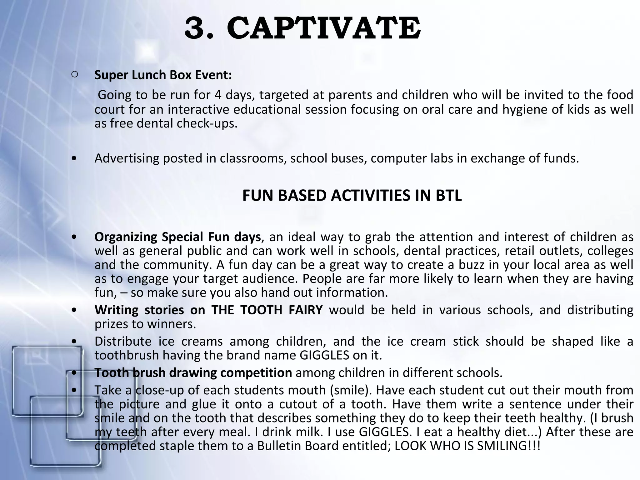 3. CAPTIVATE Super Lunch Box Event:   Going to be run for 4 days, targeted at parents and children who will be invited to the food court for an interactive educational session focusing on oral care and hygiene of kids as well as free dental check-ups. Advertising posted in classrooms, school buses, computer labs in exchange of funds. FUN BASED ACTIVITIES IN BTL Organizing Special Fun days , an ideal way to grab the attention and interest of children as well as general public and can work well in schools, dental practices, retail outlets, colleges and the community. A fun day can be a great way to create a buzz in your local area as well as to engage your target audience. People are far more likely to learn when they are having fun, – so make sure you also hand out information. Writing stories on THE TOOTH FAIRY  would be held in various schools, and distributing prizes to winners. Distribute ice creams among children, and the ice cream stick should be shaped like a toothbrush having the brand name GIGGLES on it. Tooth brush drawing competition  among children in different schools. Take a close-up of each students mouth (smile). Have each student cut out their mouth from the picture and glue it onto a cutout of a tooth. Have them write a sentence under their smile and on the tooth that describes something they do to keep their teeth healthy. (I brush my teeth after every meal. I drink milk. I use GIGGLES. I eat a healthy diet...) After these are completed staple them to a Bulletin Board entitled; LOOK WHO IS SMILING!!!  