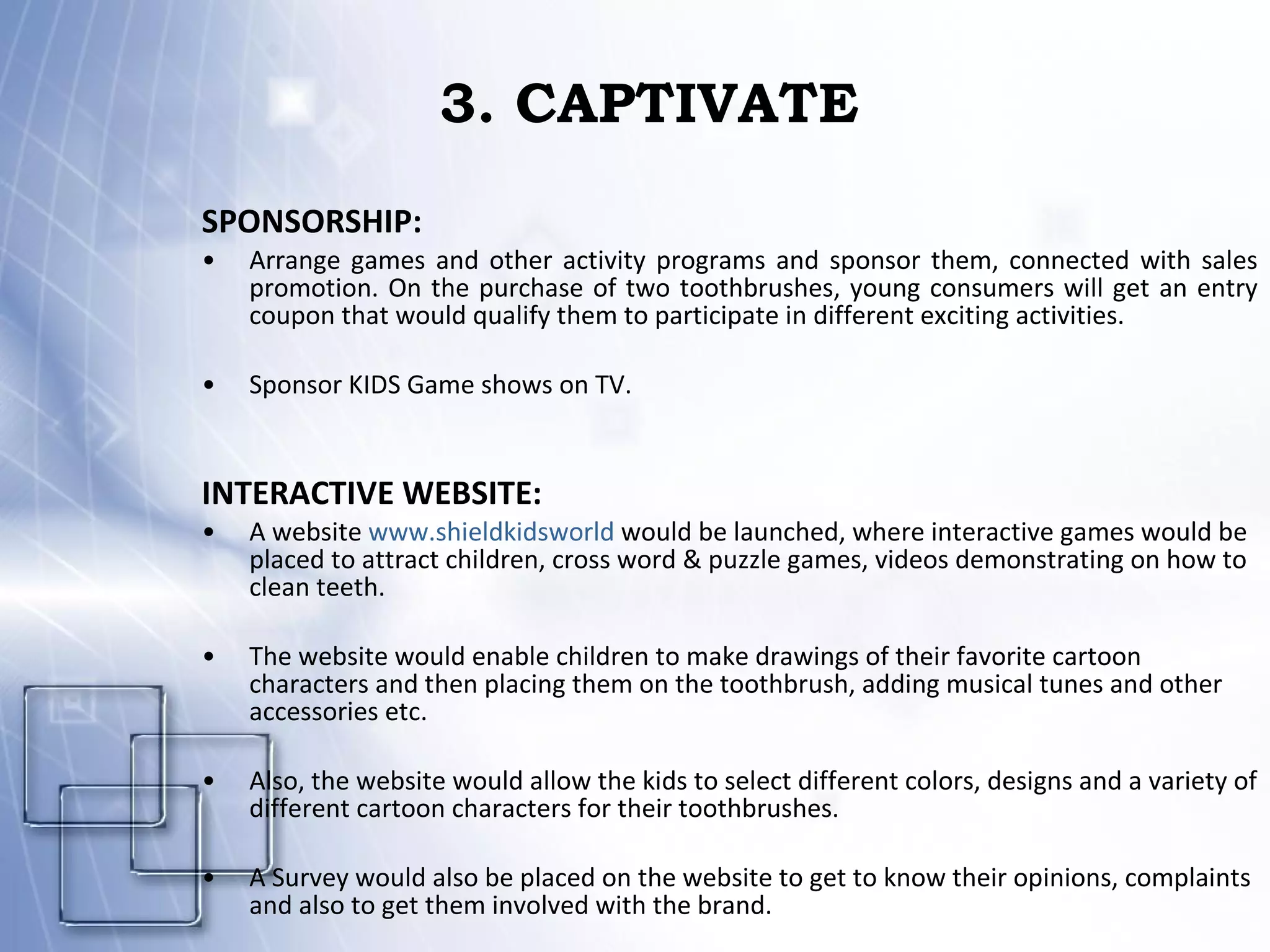 3. CAPTIVATE SPONSORSHIP: Arrange games and other activity programs and sponsor them, connected with sales promotion. On the purchase of two toothbrushes, young consumers will get an entry coupon that would qualify them to participate in different exciting activities. Sponsor KIDS Game shows on TV. INTERACTIVE WEBSITE: A website  www.shieldkidsworld  would be launched, where interactive games would be placed to attract children, cross word & puzzle games, videos demonstrating on how to clean teeth. The website would enable children to make drawings of their favorite cartoon characters and then placing them on the toothbrush, adding musical tunes and other accessories etc. Also, the website would allow the kids to select different colors, designs and a variety of different cartoon characters for their toothbrushes.  A Survey would also be placed on the website to get to know their opinions, complaints and also to get them involved with the brand.  