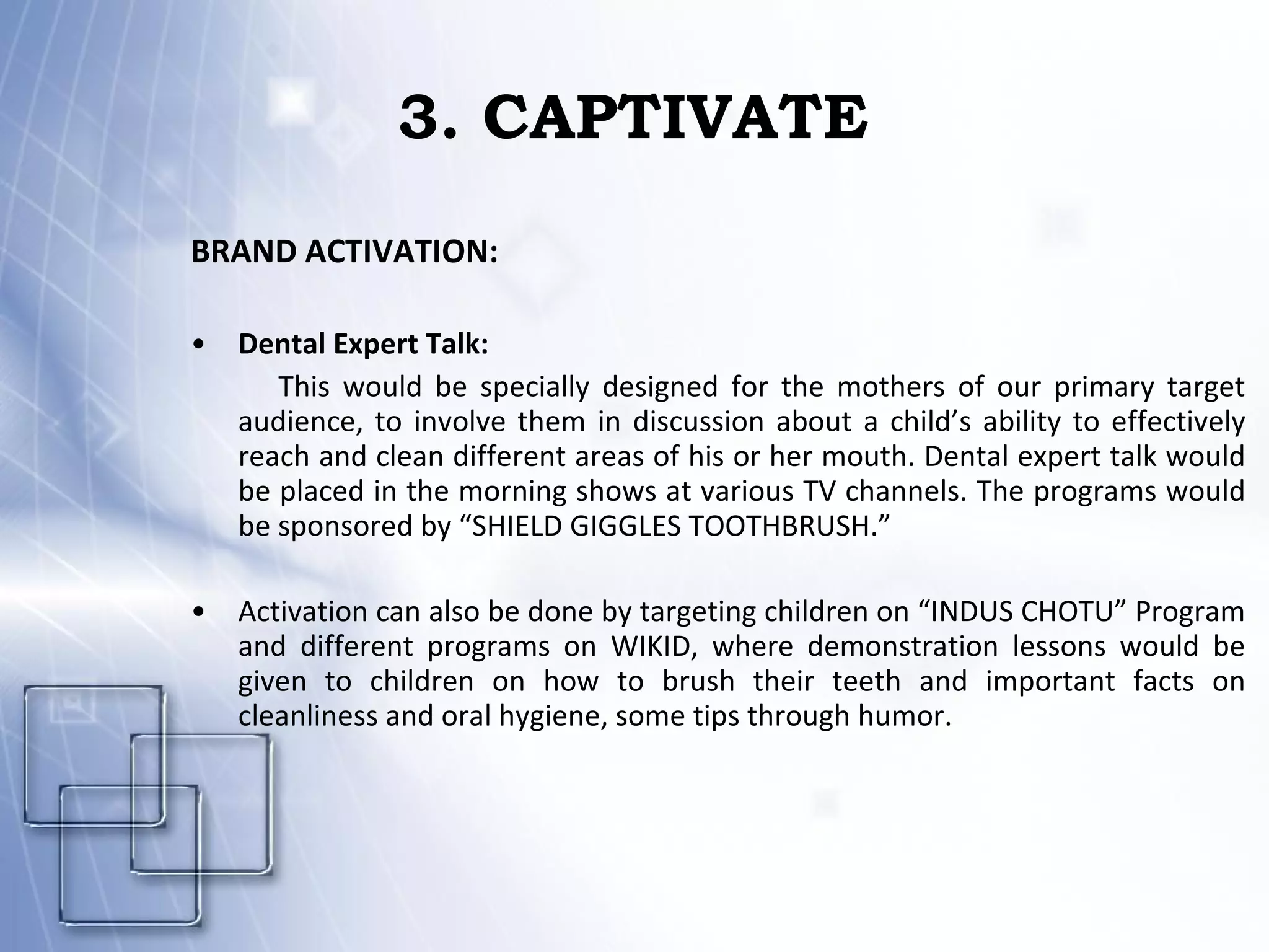 3. CAPTIVATE BRAND ACTIVATION: Dental Expert Talk:  This would be specially designed for the mothers of our primary target audience, to involve them in discussion about a child’s ability to effectively reach and clean different areas of his or her mouth. Dental expert talk would be placed in the morning shows at various TV channels. The programs would be sponsored by “SHIELD GIGGLES TOOTHBRUSH.” Activation can also be done by targeting children on “INDUS CHOTU” Program and different programs on WIKID, where demonstration lessons would be given to children on how to brush their teeth and important facts on cleanliness and oral hygiene, some tips through humor. 