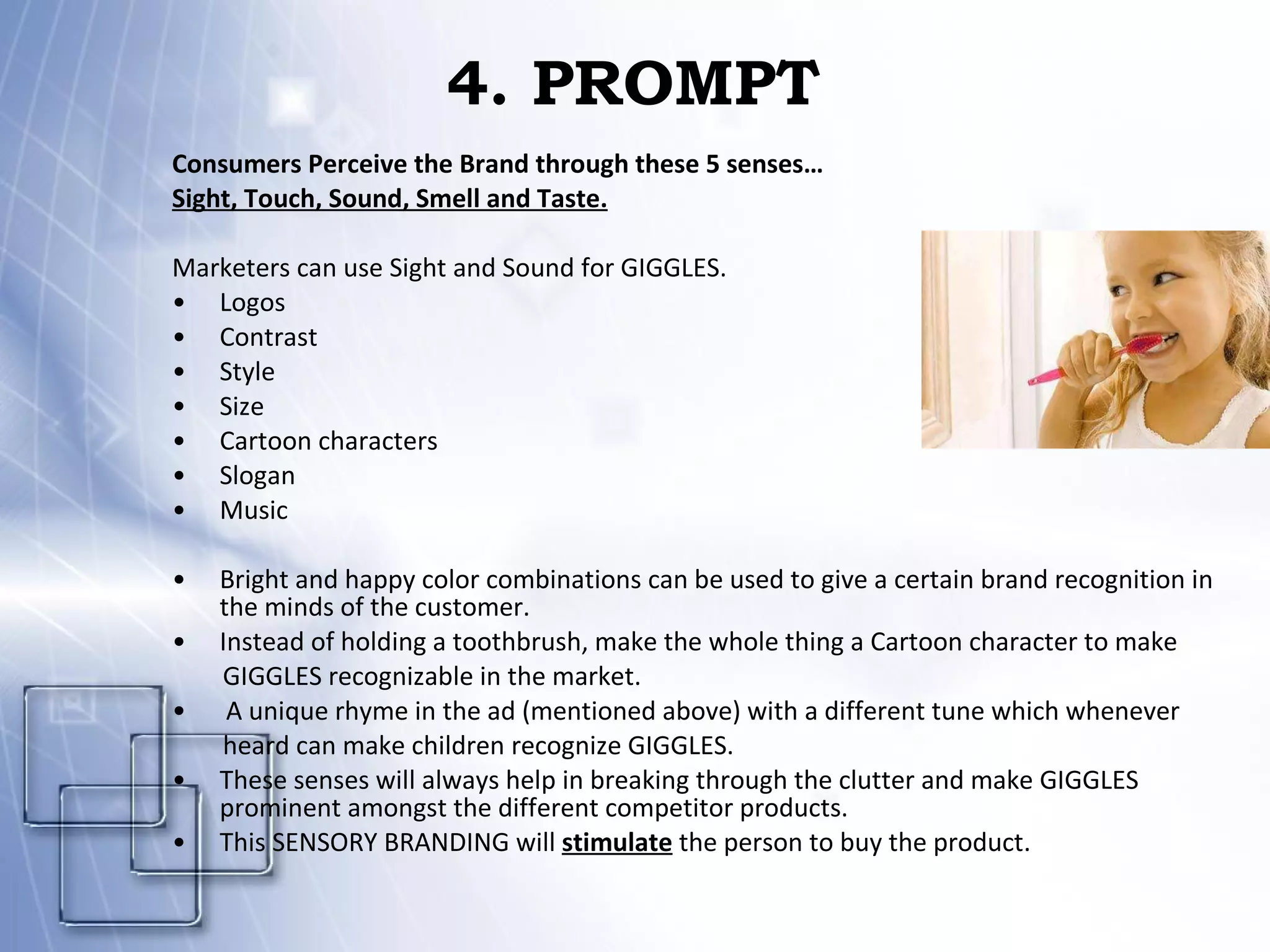 4. PROMPT Consumers Perceive the Brand through these 5 senses… Sight, Touch, Sound, Smell and Taste. Marketers can use Sight and Sound for GIGGLES. Logos Contrast Style Size Cartoon characters Slogan Music Bright and happy color combinations can be used to give a certain brand recognition in the minds of the customer. Instead of holding a toothbrush, make the whole thing a Cartoon character to make GIGGLES recognizable in the market. A unique rhyme in the ad (mentioned above) with a different tune which whenever heard can make children recognize GIGGLES. These senses will always help in breaking through the clutter and make GIGGLES prominent amongst the different competitor products.  This SENSORY BRANDING will  stimulate  the person to buy the product. 