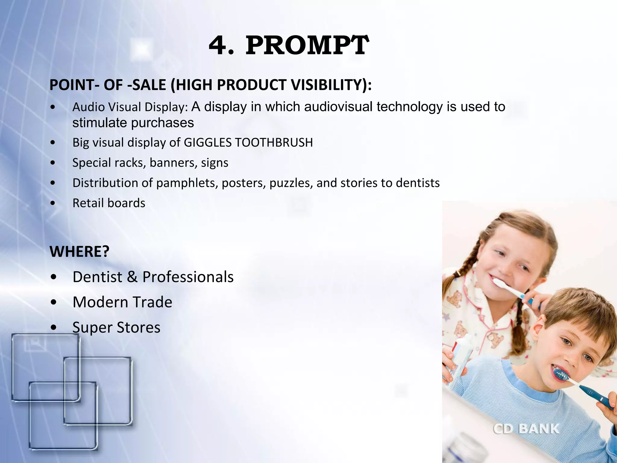 4. PROMPT POINT- OF -SALE (HIGH PRODUCT VISIBILITY): Audio Visual Display:  A display in which audiovisual technology is used to stimulate purchases  Big visual display of GIGGLES TOOTHBRUSH Special racks, banners, signs Distribution of pamphlets, posters, puzzles, and stories to dentists Retail boards WHERE? Dentist & Professionals Modern Trade Super Stores 