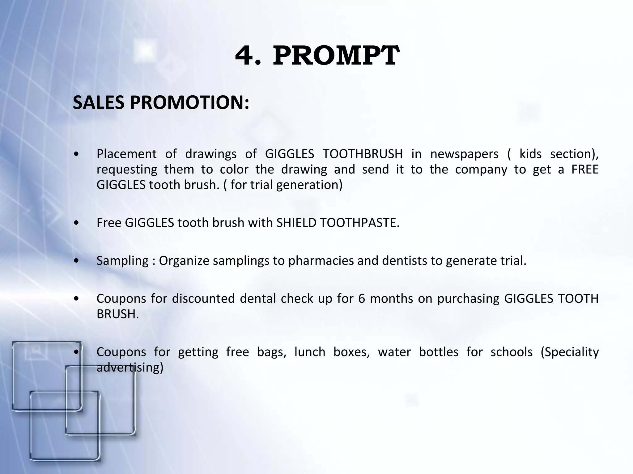 4. PROMPT SALES PROMOTION: Placement of drawings of GIGGLES TOOTHBRUSH in newspapers ( kids section), requesting them to color the drawing and send it to the company to get a FREE GIGGLES tooth brush. ( for trial generation) Free GIGGLES tooth brush with SHIELD TOOTHPASTE. Sampling : Organize samplings to pharmacies and dentists to generate trial. Coupons for discounted dental check up for 6 months on purchasing GIGGLES TOOTH BRUSH. Coupons for getting free bags, lunch boxes, water bottles for schools (Speciality advertising) 