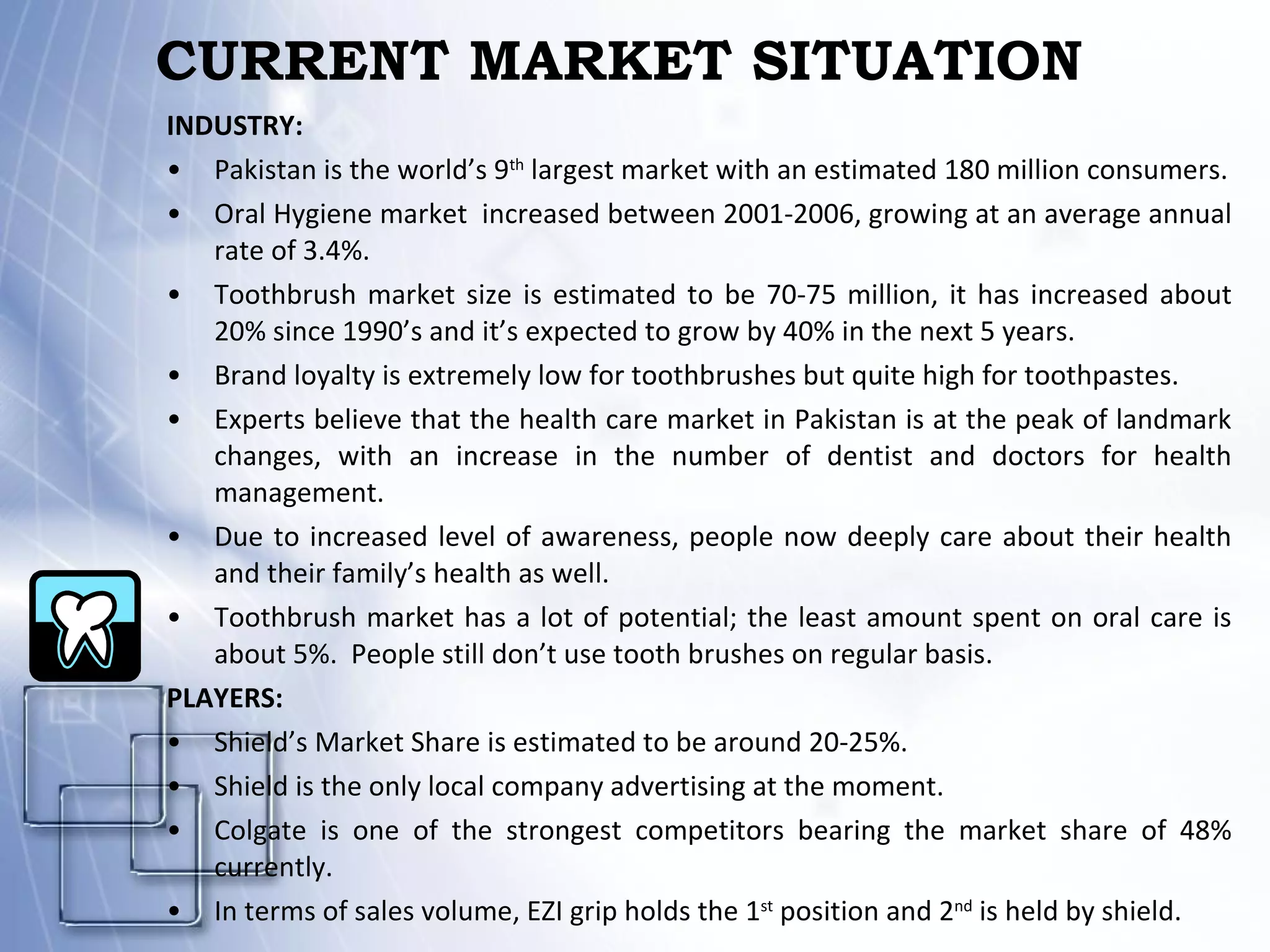 CURRENT MARKET SITUATION INDUSTRY: Pakistan is the world’s 9 th  largest market with an estimated 180 million consumers. Oral Hygiene market  increased between 2001-2006, growing at an average annual rate of 3.4%. Toothbrush market size is estimated to be 70-75 million, it has increased about 20% since 1990’s and it’s expected to grow by 40% in the next 5 years. Brand loyalty is extremely low for toothbrushes but quite high for toothpastes. Experts believe that the health care market in Pakistan is at the peak of landmark changes, with an increase in the number of dentist and doctors for health management.  Due to increased level of awareness, people now deeply care about their health and their family’s health as well. Toothbrush market has a lot of potential; the least amount spent on oral care is about 5%.  People still don’t use tooth brushes on regular basis.  PLAYERS: Shield’s Market Share is estimated to be around 20-25%. Shield is the only local company advertising at the moment. Colgate is one of the strongest competitors bearing the market share of 48% currently. In terms of sales volume, EZI grip holds the 1 st  position and 2 nd  is held by shield. 