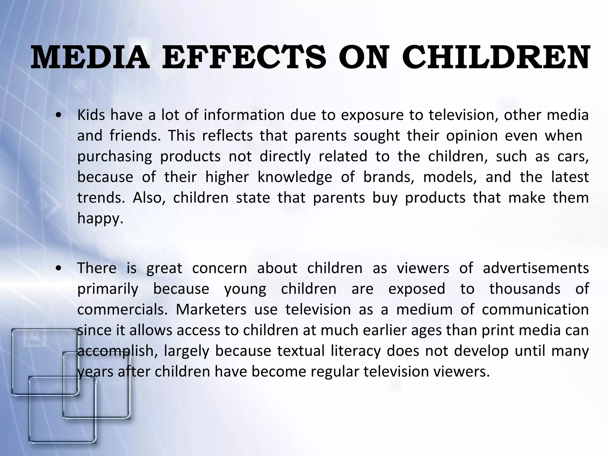 MEDIA EFFECTS ON CHILDREN Kids have a lot of information due to exposure to television, other media and friends. This reflects that parents sought their opinion even when  purchasing products not directly related to the children, such as cars, because of their higher knowledge of brands, models, and the latest trends. Also, children state that parents buy products that make them happy. There is great concern about children as viewers of advertisements primarily because young children are exposed to thousands of commercials. Marketers use television as a medium of communication since it allows access to children at much earlier ages than print media can accomplish, largely because textual literacy does not develop until many years after children have become regular television viewers. 