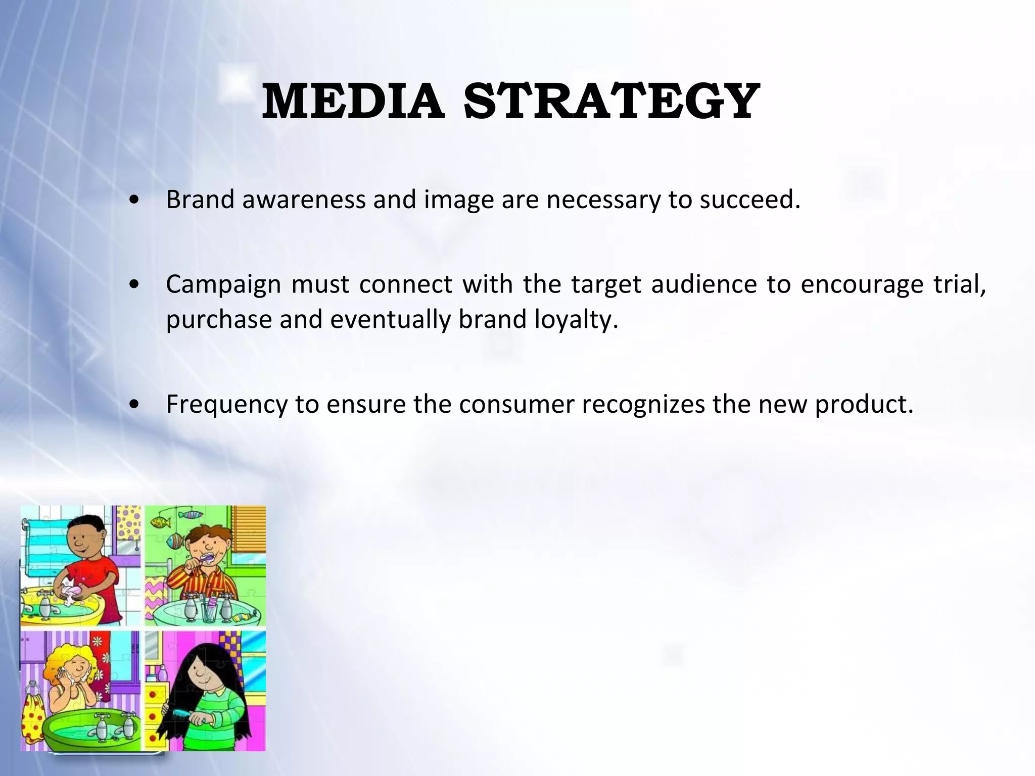 MEDIA STRATEGY Brand awareness and image are necessary to succeed. Campaign must connect with the target audience to encourage trial, purchase and eventually brand loyalty. Frequency to ensure the consumer recognizes the new product. 