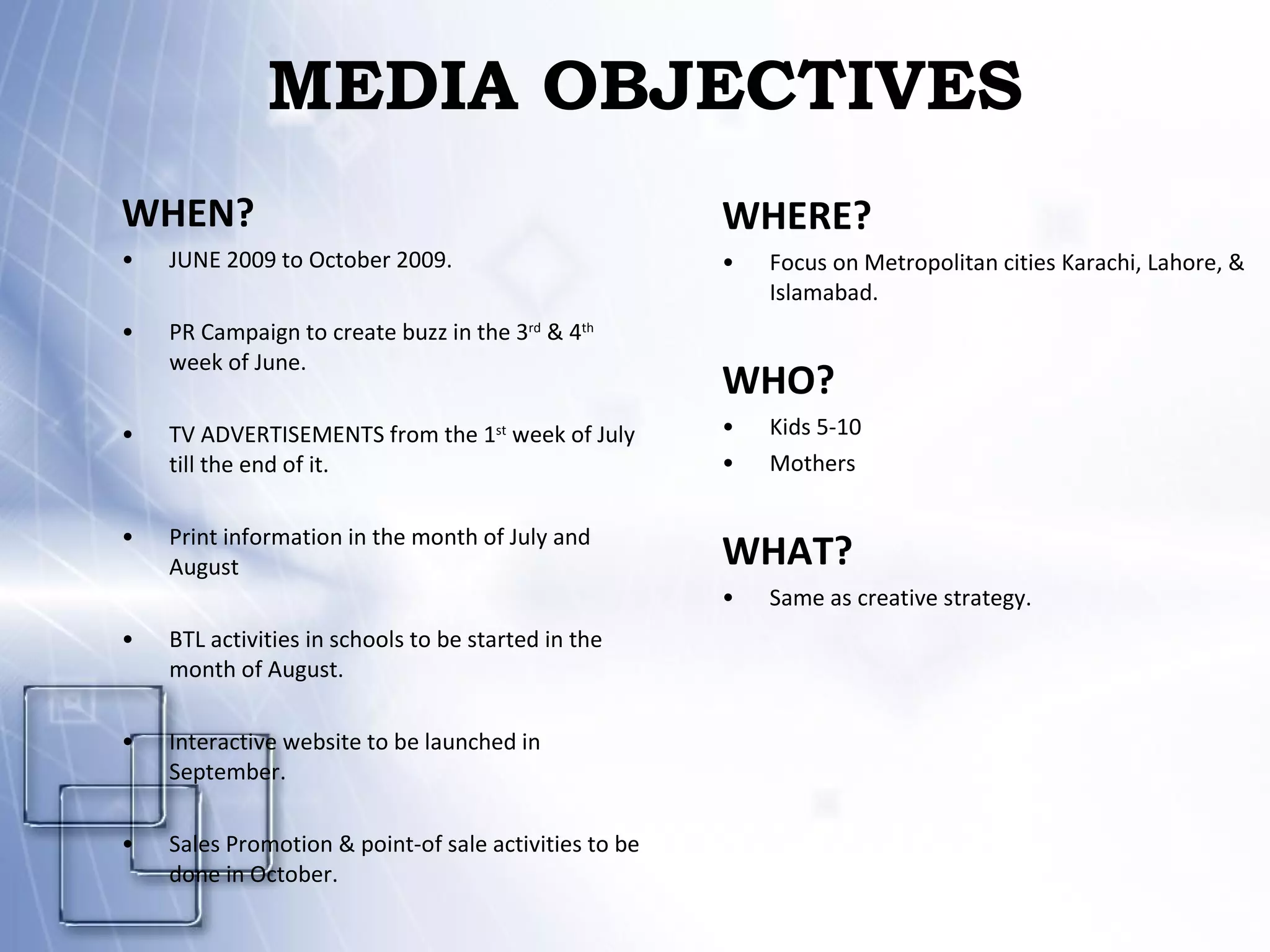 MEDIA OBJECTIVES WHEN? JUNE 2009 to October 2009. PR Campaign to create buzz in the 3 rd  & 4 th   week of June. TV ADVERTISEMENTS from the 1 st  week of July till the end of it. Print information in the month of July and August BTL activities in schools to be started in the month of August. Interactive website to be launched in September. Sales Promotion & point-of sale activities to be done in October. WHERE? Focus on Metropolitan cities Karachi, Lahore, & Islamabad. WHO? Kids 5-10 Mothers WHAT? Same as creative strategy. 