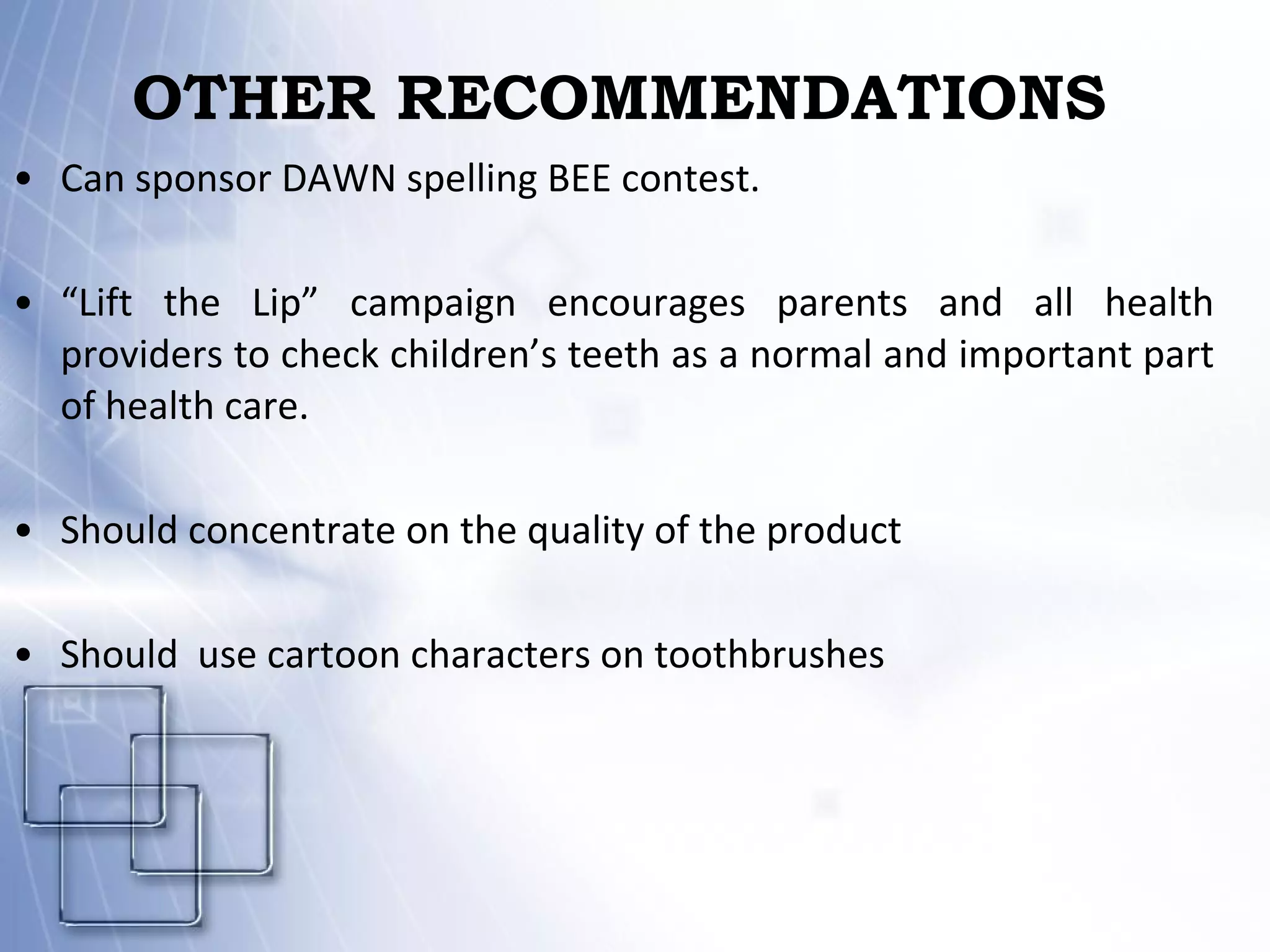 OTHER RECOMMENDATIONS   Can sponsor DAWN spelling BEE contest. “ Lift the Lip” campaign encourages parents and all health providers to check children’s teeth as a normal and important part of health care. Should concentrate on the quality of the product Should  use cartoon characters on toothbrushes 