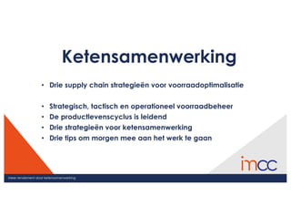 Meer rendement door ketensamenwerking
Ketensamenwerking
• Drie supply chain strategieën voor voorraadoptimalisatie
• Strategisch, tactisch en operationeel voorraadbeheer
• De productlevenscyclus is leidend
• Drie strategieën voor ketensamenwerking
• Drie tips om morgen mee aan het werk te gaan
 