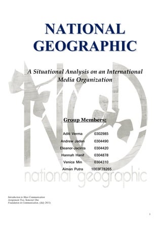 NATIONAL
                       GEOGRAPHIC
                  A Situational Analysis on an International
                             Media Organization




                                             Group Members:

                                            Aditi Verma       0302985
                                           Andrew Jaden       0304490
                                           Eleanor-Jacinta    0304420
                                           Hannah Hanif       0304878
                                             Venice Min       0304310
                                            Aiman Putra      1003F78265




Introduction to Mass Communication
Assignment Two, Semester One
Foundation in Communication, (July 2011)



                                                                          1
 