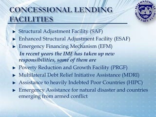 Structural Adjustment Facility (SAF)
Enhanced Structural Adjustment Facility (ESAF)
Emergency Financing Mechanism (EFM)
In recent years the IMF has taken up new
responsibilities, some of them are
Poverty Reduction and Growth Facility (PRGF)
Multilateral Debt Relief Initiative Assistance (MDRI)
Assistance to heavily Indebted Poor Countries (HIPC)
Emergency Assistance for natural disaster and countries
emerging from armed conflict
 
