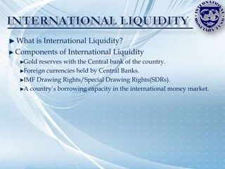 What is International Liquidity?
Components of International Liquidity
  Gold reserves with the Central bank of the country.
  Foreign currencies held by Central Banks.
  IMF Drawing Rights/Special Drawing Rights(SDRs).
  A country‟s borrowing capacity in the international money market.
 