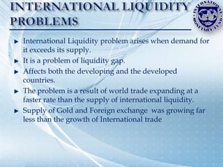 International Liquidity problem arises when demand for
it exceeds its supply.
It is a problem of liquidity gap.
Affects both the developing and the developed
countries.
The problem is a result of world trade expanding at a
faster rate than the supply of international liquidity.
Supply of Gold and Foreign exchange was growing far
less than the growth of International trade
 