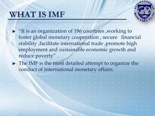 “It is an organization of 186 countries ,working to
foster global monetary cooperation , secure financial
stability ,facilitate international trade ,promote high
employment and sustainable economic growth and
reduce poverty” .
The IMF is the most detailed attempt to organize the
conduct of international monetary affairs.
 