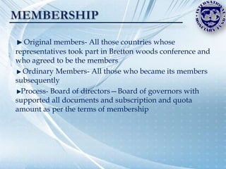 Original members- All those countries whose
representatives took part in Bretton woods conference and
who agreed to be the members
  Ordinary Members- All those who became its members
subsequently
  Process- Board of directors—Board of governors with
supported all documents and subscription and quota
amount as per the terms of membership
 