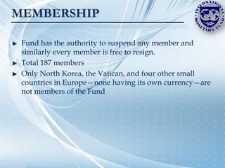 Fund has the authority to suspend any member and
similarly every member is free to resign.
Total 187 members
Only North Korea, the Vatican, and four other small
countries in Europe—none having its own currency—are
not members of the Fund
 