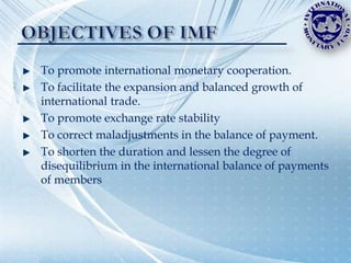 To promote international monetary cooperation.
To facilitate the expansion and balanced growth of
international trade.
To promote exchange rate stability
To correct maladjustments in the balance of payment.
To shorten the duration and lessen the degree of
disequilibrium in the international balance of payments
of members
 