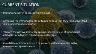 CURRENT SITUATION
• Immunotherapy in cancer is widely in use
• Increasing the immunogenicity of tumor cells so that they themselves lead
to a strong immune response
• Enhance the passive immunity against cancers by use of monoclonal
antibodies or adaptive cellular immunotherapy
• Stimulation of immune system by cancer vaccines examples active
immunization against cancer
18
 