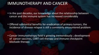 IMMUNOTHERAPY AND CANCER
• In the past decades, our knowledge about the relationship between
cancer and the immune system has increased considerably
• Offered substantial benefits for eradication of primary tumors, the
incidence of disease relapse is still a commonly encountered problem
• Cancer immunotherapy field is growing tremendously ; development
of cancer vaccines, CART-cell therapy and immune checkpoint
blockade therapy
19
 