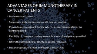 ADVANTAGES OF IMMUNOTHERAPY IN
CANCER PATIENTS
• Boon to cancer patients
• Suppresses and even cure almost all types of cancers
• Proven to cure malignant disease where classical therapies fail or are
contraindicated
• Flexibility of therapy according to complications of malignancy provided
• Offers the possibilities for long term cancer remission
• Better prognosis of cancer and higher survival rates
21
 