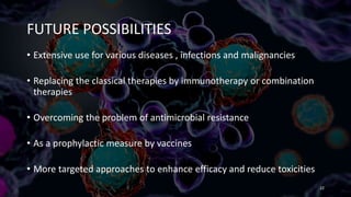 FUTURE POSSIBILITIES
• Extensive use for various diseases , infections and malignancies
• Replacing the classical therapies by immunotherapy or combination
therapies
• Overcoming the problem of antimicrobial resistance
• As a prophylactic measure by vaccines
• More targeted approaches to enhance efficacy and reduce toxicities
22
 