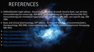 REFERENCES
 IMMUNOLOGY, Eight edition , David male , Jonathan Brostoff, David b Roth, Ivan M Roitt ,
immunotherapy for cancer (pg. 364-367) , immunotherapy for fungal infection(240-241),
immunotherapy for immediate hypersensitivity reactions ( 387-388), non-specific (pg. 300-
308)
 Basic and clinical pharmacology, 14th edition , Bertram G. Katzung, Immunomodulators,
therapeutic(pg. 996-998), immunotherapy (pg. 997-1001), immunosuppressive therapy(pg.
985-993)
 https://www.webmd.com
 https://connect.uclahealth.org
 https://www.the-scientist.com
 https://www.cancer.gov
 https://www.ncbi.nlm.nih.gov
 