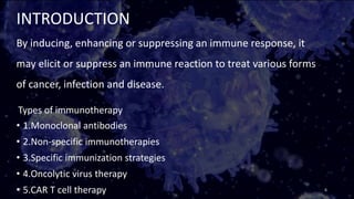 INTRODUCTION
By inducing, enhancing or suppressing an immune response, it
may elicit or suppress an immune reaction to treat various forms
of cancer, infection and disease.
Types of immunotherapy
• 1.Monoclonal antibodies
• 2.Non-specific immunotherapies
• 3.Specific immunization strategies
• 4.Oncolytic virus therapy
• 5.CAR T cell therapy 6
 