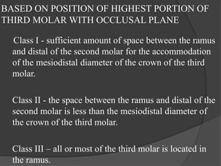 BASED ON POSITION OF HIGHEST PORTION OF
THIRD MOLAR WITH OCCLUSAL PLANE
Class I - sufficient amount of space between the ramus
and distal of the second molar for the accommodation
of the mesiodistal diameter of the crown of the third
molar.
Class II - the space between the ramus and distal of the
second molar is less than the mesiodistal diameter of
the crown of the third molar.
Class III – all or most of the third molar is located in
the ramus.
 