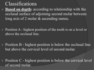 Classifications
 Based on depth: according to relationship with the
occlusal surface of adjoining second molar between
long axis of 2 molar & ascending ramus.
 Position A - highest position of the tooth is on a level or
above the occlusal line.
 Position B - highest position is below the occlusal line
but above the cervical level of second molar.
 Position C - highest position is below the cervical level
of second molar.
 