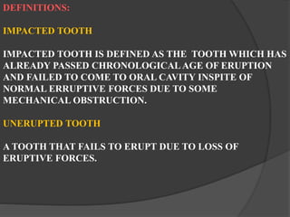 DEFINITIONS:
IMPACTED TOOTH
IMPACTED TOOTH IS DEFINED AS THE TOOTH WHICH HAS
ALREADY PASSED CHRONOLOGICALAGE OF ERUPTION
AND FAILED TO COME TO ORAL CAVITY INSPITE OF
NORMAL ERRUPTIVE FORCES DUE TO SOME
MECHANICAL OBSTRUCTION.
UNERUPTED TOOTH
A TOOTH THAT FAILS TO ERUPT DUE TO LOSS OF
ERUPTIVE FORCES.
 