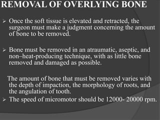 REMOVAL OF OVERLYING BONE
 Once the soft tissue is elevated and retracted, the
surgeon must make a judgment concerning the amount
of bone to be removed.
 Bone must be removed in an atraumatic, aseptic, and
non–heat-producing technique, with as little bone
removed and damaged as possible.
The amount of bone that must be removed varies with
the depth of impaction, the morphology of roots, and
the angulation of tooth.
 The speed of micromotor should be 12000- 20000 rpm.
 