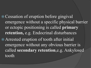  Cessation of eruption before gingival
emergence without a specific physical barrier
or ectopic positioning is called primary
retention, e.g. Endocrinal disturbances
 Arrested eruption of tooth after initial
emergence without any obvious barrier is
called secondary retention,e.g. Ankylosed
tooth
 