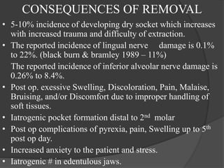 CONSEQUENCES OF REMOVAL
• 5-10% incidence of developing dry socket which increases
with increased trauma and difficulty of extraction.
• The reported incidence of lingual nerve damage is 0.1%
to 22%. (black burn & bramley 1989 – 11%)
The reported incidence of inferior alveolar nerve damage is
0.26% to 8.4%.
• Post op. exessive Swelling, Discoloration, Pain, Malaise,
Bruising, and/or Discomfort due to improper handling of
soft tissues.
• Iatrogenic pocket formation distal to 2nd molar
• Post op complications of pyrexia, pain, Swelling up to 5th
post op day.
• Increased anxiety to the patient and stress.
• Iatrogenic # in edentulous jaws.
 