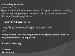 -Secondary Infection
About 1 or 2 %
Signs of infection include fever above 100 degrees, abnormal swelling,
pain or a salty or prolonged bad taste, with or without evidence of
discharge from the surgical site.
-Injury to Adjacent Teeth
any fillings, crowns, bridges adjacent tooth
etc.
-Displacement of Root Fragments into adjacent facial spaces or
may be swallowed or aspirated
Exessive bleeding.
Trismus
Dislocation
 