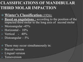 CLASSIFICATIONS OF MANDIBULAR
THIRD MOLAR IMPACTION
 Winter’s Classification (1926):
 Based on angulations : according to the position of the
impacted third molar to the long axis of second molar
 Mesioangular -45%
 Horizontal - 10%
 Vertical - 40%
 Distoangular – 5%
 These may occur simultaneously in:
 Buccal version
 Lingual version
 Torsoversion
 