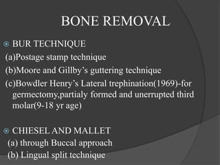 BONE REMOVAL
 BUR TECHNIQUE
(a)Postage stamp technique
(b)Moore and Gillby’s guttering technique
(c)Bowdler Henry’s Lateral trephination(1969)-for
germectomy,partialy formed and unerrupted third
molar(9-18 yr age)
 CHIESEL AND MALLET
(a) through Buccal approach
(b) Lingual split technique
 