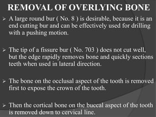 REMOVAL OF OVERLYING BONE
 A large round bur ( No. 8 ) is desirable, because it is an
end cutting bur and can be effectively used for drilling
with a pushing motion.
 The tip of a fissure bur ( No. 703 ) does not cut well,
but the edge rapidly removes bone and quickly sections
teeth when used in lateral direction.
 The bone on the occlusal aspect of the tooth is removed
first to expose the crown of the tooth.
 Then the cortical bone on the buccal aspect of the tooth
is removed down to cervical line.
 