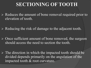 SECTIONING OF TOOTH
 Reduces the amount of bone removal required prior to
elevation of tooth.
 Reducing the risk of damage to the adjacent tooth.
 Once sufficient amount of bone removed, the surgeon
should access the need to section the tooth.
 The direction in which the impacted tooth should be
divided depends primarily on the angulation of the
impacted tooth & root curvature.
 