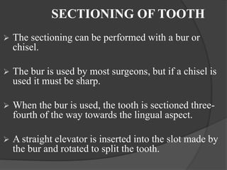 SECTIONING OF TOOTH
 The sectioning can be performed with a bur or
chisel.
 The bur is used by most surgeons, but if a chisel is
used it must be sharp.
 When the bur is used, the tooth is sectioned three-
fourth of the way towards the lingual aspect.
 A straight elevator is inserted into the slot made by
the bur and rotated to split the tooth.
 